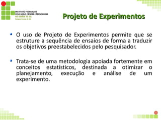 Projeto de ExperimentosProjeto de Experimentos
O uso de Projeto de Experimentos permite que se
estruture a sequência de ensaios de forma a traduzir
os objetivos preestabelecidos pelo pesquisador.
Trata-se de uma metodologia apoiada fortemente em
conceitos estatísticos, destinada a otimizar o
planejamento, execução e análise de um
experimento.
 