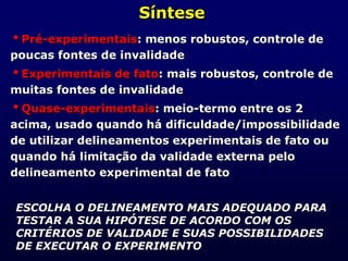 Síntese
Pré-experimentais: menos robustos, controle de
poucas fontes de invalidade
Experimentais de fato: mais robustos, controle de
muitas fontes de invalidade
Quase-experimentais: meio-termo entre os 2
acima, usado quando há dificuldade/impossibilidade
de utilizar delineamentos experimentais de fato ou
quando há limitação da validade externa pelo
delineamento experimental de fato
ESCOLHA O DELINEAMENTO MAIS ADEQUADO PARA
TESTAR A SUA HIPÓTESE DE ACORDO COM OS
CRITÉRIOS DE VALIDADE E SUAS POSSIBILIDADES
DE EXECUTAR O EXPERIMENTO
 