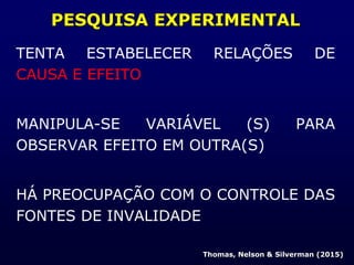 PESQUISA EXPERIMENTAL
TENTA ESTABELECER RELAÇÕES DE
CAUSA E EFEITO
MANIPULA-SE VARIÁVEL (S) PARA
OBSERVAR EFEITO EM OUTRA(S)
HÁ PREOCUPAÇÃO COM O CONTROLE DAS
FONTES DE INVALIDADE
Thomas, Nelson & Silverman (2015)
 