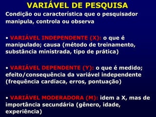 VARIÁVEL DE PESQUISA
Condição ou característica que o pesquisador
manipula, controla ou observa
• VARIÁVEL INDEPENDENTE (X): o que é
manipulado; causa (método de treinamento,
substância ministrada, tipo de prática)
• VARIÁVEL DEPENDENTE (Y): o que é medido;
efeito/consequência da variável independente
(frequência cardíaca, erros, pontuação)
• VARIÁVEL MODERADORA (M): idem a X, mas de
importância secundária (gênero, idade,
experiência)
 