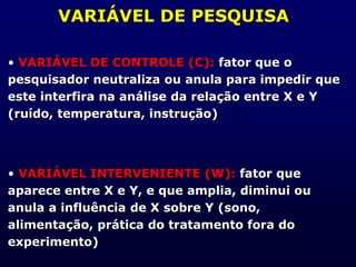 VARIÁVEL DE PESQUISA
• VARIÁVEL DE CONTROLE (C): fator que o
pesquisador neutraliza ou anula para impedir que
este interfira na análise da relação entre X e Y
(ruído, temperatura, instrução)
• VARIÁVEL INTERVENIENTE (W): fator que
aparece entre X e Y, e que amplia, diminui ou
anula a influência de X sobre Y (sono,
alimentação, prática do tratamento fora do
experimento)
 