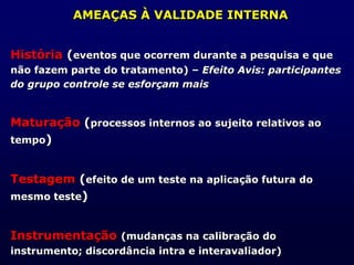 AMEAÇAS À VALIDADE INTERNA
História (eventos que ocorrem durante a pesquisa e que
não fazem parte do tratamento) – Efeito Avis: participantes
do grupo controle se esforçam mais
Maturação (processos internos ao sujeito relativos ao
tempo)
Testagem (efeito de um teste na aplicação futura do
mesmo teste)
Instrumentação (mudanças na calibração do
instrumento; discordância intra e interavaliador)
 
