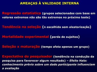AMEAÇAS À VALIDADE INTERNA
Regressão estatística (grupos selecionados com base em
valores extremos não são tão extremos no próximo teste)
Tendência na seleção (n escolhido sem aleatorização)
Mortalidade experimental (perda de sujeitos)
Seleção x maturação (tempo afeta apenas um grupo)
Expectativa do pesquisador (tendência na condução da
pesquisa para favorecer algum resultado) – Efeito Halo:
conhecimento prévio sobre um dado participante influenciam
a avaliação
 