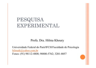 PESQUISA
EXPERIMENTAL
Profa. Dra. Hilma Khoury
Universidade Federal do Pará/IFCH/Faculdade de Psicologia
hilmatk@yahoo.com.br
Fones: (91) 98112-4808; 98800-5762; 3201-8057
 