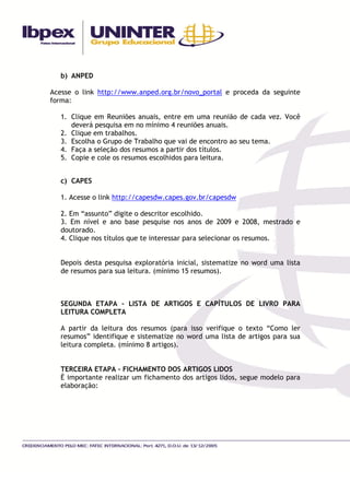 b) ANPED

Acesse o link http://www.anped.org.br/novo_portal e proceda da seguinte
forma:

   1. Clique em Reuniões anuais, entre em uma reunião de cada vez. Você
      deverá pesquisa em no mínimo 4 reuniões anuais.
   2. Clique em trabalhos.
   3. Escolha o Grupo de Trabalho que vai de encontro ao seu tema.
   4. Faça a seleção dos resumos a partir dos títulos.
   5. Copie e cole os resumos escolhidos para leitura.


   c) CAPES

   1. Acesse o link http://capesdw.capes.gov.br/capesdw

   2. Em “assunto” digite o descritor escolhido.
   3. Em nível e ano base pesquise nos anos de 2009 e 2008, mestrado e
   doutorado.
   4. Clique nos títulos que te interessar para selecionar os resumos.


   Depois desta pesquisa exploratória inicial, sistematize no word uma lista
   de resumos para sua leitura. (mínimo 15 resumos).



   SEGUNDA ETAPA – LISTA DE ARTIGOS E CAPÍTULOS DE LIVRO PARA
   LEITURA COMPLETA

   A partir da leitura dos resumos (para isso verifique o texto “Como ler
   resumos” identifique e sistematize no word uma lista de artigos para sua
   leitura completa. (mínimo 8 artigos).


   TERCEIRA ETAPA – FICHAMENTO DOS ARTIGOS LIDOS
   È importante realizar um fichamento dos artigos lidos, segue modelo para
   elaboração:
 