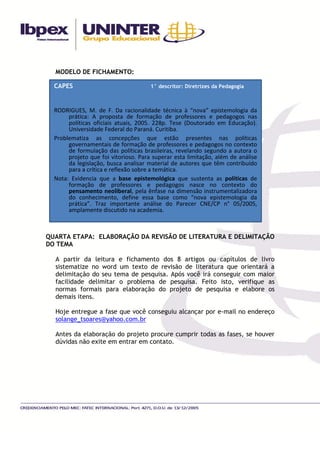 MODELO DE FICHAMENTO:

  CAPES                               1° descritor: Diretrizes da Pedagogia



  RODRIGUES, M. de F. Da racionalidade técnica à “nova” epistemologia da
       prática: A proposta de formação de professores e pedagogos nas
       políticas oficiais atuais, 2005. 228p. Tese (Doutorado em Educação).
       Universidade Federal do Paraná. Curitiba.
  Problematiza as concepções que estão presentes nas políticas
       governamentais de formação de professores e pedagogos no contexto
       de formulação das políticas brasileiras, revelando segundo a autora o
       projeto que foi vitorioso. Para superar esta limitação, além de análise
       da legislação, busca analisar material de autores que têm contribuído
       para a crítica e reflexão sobre a temática.
  Nota: Evidencia que a base epistemológica que sustenta as políticas de
       formação de professores e pedagogos nasce no contexto do
       pensamento neoliberal, pela ênfase na dimensão instrumentalizadora
       do conhecimento, define essa base como “nova epistemologia da
       prática”. Traz importante análise do Parecer CNE/CP n° 05/2005,
       amplamente discutido na academia.



QUARTA ETAPA: ELABORAÇÃO DA REVISÃO DE LITERATURA E DELIMITAÇÃO
DO TEMA

  A partir da leitura e fichamento dos 8 artigos ou capítulos de livro
  sistematize no word um texto de revisão de literatura que orientará a
  delimitação do seu tema de pesquisa. Após você irá conseguir com maior
  facilidade delimitar o problema de pesquisa. Feito isto, verifique as
  normas formais para elaboração do projeto de pesquisa e elabore os
  demais itens.

  Hoje entregue a fase que você conseguiu alcançar por e-mail no endereço
  solange_tsoares@yahoo.com.br

  Antes da elaboração do projeto procure cumprir todas as fases, se houver
  dúvidas não exite em entrar em contato.
 