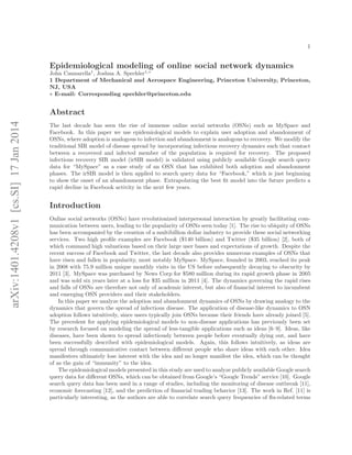 1

Epidemiological modeling of online social network dynamics
John Cannarella1 , Joshua A. Spechler1,∗
1 Department of Mechanical and Aerospace Engineering, Princeton University, Princeton,
NJ, USA
∗ E-mail: Corresponding spechler@princeton.edu

arXiv:1401.4208v1 [cs.SI] 17 Jan 2014

Abstract
The last decade has seen the rise of immense online social networks (OSNs) such as MySpace and
Facebook. In this paper we use epidemiological models to explain user adoption and abandonment of
OSNs, where adoption is analogous to infection and abandonment is analogous to recovery. We modify the
traditional SIR model of disease spread by incorporating infectious recovery dynamics such that contact
between a recovered and infected member of the population is required for recovery. The proposed
infectious recovery SIR model (irSIR model) is validated using publicly available Google search query
data for “MySpace” as a case study of an OSN that has exhibited both adoption and abandonment
phases. The irSIR model is then applied to search query data for “Facebook,” which is just beginning
to show the onset of an abandonment phase. Extrapolating the best ﬁt model into the future predicts a
rapid decline in Facebook activity in the next few years.

Introduction
Online social networks (OSNs) have revolutionized interpersonal interaction by greatly facilitating communication between users, leading to the popularity of OSNs seen today [1]. The rise to ubiquity of OSNs
has been accompanied by the creation of a multibillion dollar industry to provide these social networking
services. Two high proﬁle examples are Facebook ($140 billion) and Twitter ($35 billion) [2], both of
which command high valuations based on their large user bases and expectations of growth. Despite the
recent success of Facebook and Twitter, the last decade also provides numerous examples of OSNs that
have risen and fallen in popularity, most notably MySpace. MySpace, founded in 2003, reached its peak
in 2008 with 75.9 million unique monthly visits in the US before subsequently decaying to obscurity by
2011 [3]. MySpace was purchased by News Corp for $580 million during its rapid growth phase in 2005
and was sold six years later at a loss for $35 million in 2011 [4]. The dynamics governing the rapid rises
and falls of OSNs are therefore not only of academic interest, but also of ﬁnancial interest to incumbent
and emerging OSN providers and their stakeholders.
In this paper we analyze the adoption and abandonment dynamics of OSNs by drawing analogy to the
dynamics that govern the spread of infectious disease. The application of disease-like dynamics to OSN
adoption follows intuitively, since users typically join OSNs because their friends have already joined [5].
The precedent for applying epidemiological models to non-disease applications has previously been set
by research focused on modeling the spread of less-tangible applications such as ideas [6–9]. Ideas, like
diseases, have been shown to spread infectiously between people before eventually dying out, and have
been successfully described with epidemiological models. Again, this follows intuitively, as ideas are
spread through communicative contact between diﬀerent people who share ideas with each other. Idea
manifesters ultimately lose interest with the idea and no longer manifest the idea, which can be thought
of as the gain of “immunity” to the idea.
The epidemiological models presented in this study are used to analyze publicly available Google search
query data for diﬀerent OSNs, which can be obtained from Google’s “Google Trends” service [10]. Google
search query data has been used in a range of studies, including the monitoring of disease outbreak [11],
economic forecasting [12], and the prediction of ﬁnancial trading behavior [13]. The work in Ref. [11] is
particularly interesting, as the authors are able to correlate search query frequencies of ﬂu-related terms

 