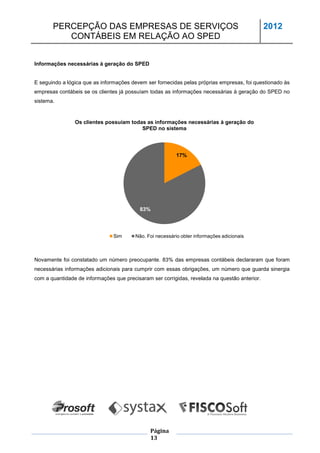 PERCEPÇÃO DAS EMPRESAS DE SERVIÇOS                                                      2012
          CONTÁBEIS EM RELAÇÃO AO SPED


Informações necessárias à geração do SPED


E seguindo a lógica que as informações devem ser fornecidas pelas próprias empresas, foi questionado às
empresas contábeis se os clientes já possuíam todas as informações necessárias à geração do SPED no
sistema.


                Os clientes possuíam todas as informações necessárias à geração do
                                         SPED no sistema




                                                           17%




                                          83%



                                Sim      Não. Foi necessário obter informações adicionais



Novamente foi constatado um número preocupante. 83% das empresas contábeis declararam que foram
necessárias informações adicionais para cumprir com essas obrigações, um número que guarda sinergia
com a quantidade de informações que precisaram ser corrigidas, revelada na questão anterior.




                                               Página
                                               13
 
