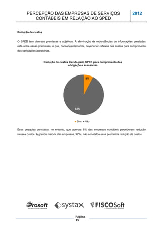 PERCEPÇÃO DAS EMPRESAS DE SERVIÇOS                                                 2012
          CONTÁBEIS EM RELAÇÃO AO SPED


Redução de custos


O SPED tem diversas premissas e objetivos. A eliminação de redundâncias de informações prestadas
está entre essas premissas, o que, consequentemente, deveria ter reflexos nos custos para cumprimento
das obrigações acessórias.



                    Redução de custos trazida pelo SPED para cumprimento das
                                     obrigações acessórias



                                                      8%




                                             92%



                                              Sim   Não


Essa pesquisa constatou, no entanto, que apenas 8% das empresas contábeis perceberam redução
nesses custos. A grande maioria das empresas, 92%, não constatou essa prometida redução de custos.




                                             Página
                                             15
 