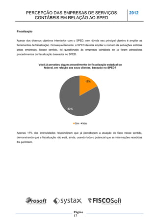 PERCEPÇÃO DAS EMPRESAS DE SERVIÇOS                                                 2012
          CONTÁBEIS EM RELAÇÃO AO SPED


Fiscalização


Apesar dos diversos objetivos intentados com o SPED, sem dúvida seu principal objetivo é ampliar as
ferramentas de fiscalização. Consequentemente, o SPED deveria ampliar o número de autuações sofridas
pelas empresas. Nesse sentido, foi questionado às empresas contábeis se já foram percebidos
procedimentos de fiscalização baseados no SPED.


                 Você já percebeu algum procedimento de fiscalização estadual ou
                    federal, em relação aos seus clientes, baseado no SPED?




                                                       17%




                                        83%




                                              Sim   Não


Apenas 17% dos entrevistados responderam que já perceberam a atuação do fisco nesse sentido,
demonstrando que a fiscalização não está, ainda, usando todo o potencial que as informações recebidas
lhe permitem.




                                              Página
                                              17
 