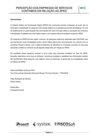PERCEPÇÃO DAS EMPRESAS DE SERVIÇOS                                                     2012
          CONTÁBEIS EM RELAÇÃO AO SPED


Apresentação


O Sistema Público de Escrituração Digital (SPED) tem promovido grandes mudanças, as quais não se
restringem à substituição do papel por informações digitais ou a questões puramente tecnológicas. O nível
de detalhamento e a padronização das informações têm como principal reflexo a exposição das empresas
à fiscalização. Qualidade das informações passa a ser questão básica de qualquer projeto do SPED.


Os impactos do SPED já foram objeto, inclusive, de pesquisas anteriores realizadas pela FISCOSoft, que
para aprofundar suas investigações sobre o tema realiza agora essa nova pesquisa, em conjunto com as
empresas Prosoft e Systax, com o objetivo específico de identificar as mudanças ocorridas na rotina das
empresas contábeis e conhecer as percepções desse setor em relação ao SPED.


Os resultados dessa pesquisa mostram a nova rotina das empresas contábeis em face do SPED.
Questões relevantes como troca do software, honorários contábeis e qualidade das informações também
são identificadas nesta pesquisa, cujo objetivo, como as anteriores, é aprofundar as investigações sobre
os reflexos do SPED.




Paschoal Naddeo de Souza Filho
Tax & Accounting Information Business Director Thomson Reuters – FISCOSoft


Fabio Rodrigues de Oliveira
Diretor Systax


Carlos Meni
Presidente Prosoft




                                               Página 2
 