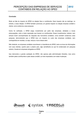 PERCEPÇÃO DAS EMPRESAS DE SERVIÇOS                                                   2012
          CONTÁBEIS EM RELAÇÃO AO SPED


Conclusão


Muito se fala do impacto do SPED na relação fisco e contribuinte. Esse impacto não se restringe, no
entanto, a essa relação. O SPED também promoveu um grande impacto na relação empresa contábil e
cliente, como evidenciou essa pesquisa.


Como foi verificado, o SPED exigiu investimento por parte das empresas, atrelados a novas
preocupações, ante a maior exposição que tiveram os contribuintes. Esses investimentos, todavia, nem
sempre foram acompanhados de reajustes dos honorários contábeis, como também evidenciou essa
pesquisa, demonstrando que o SPED teve um impacto no custo das empresas contábeis, sem
contrapartida em receitas, ou seja, reduziu o lucro desse setor.

Não obstante, as empresas contábeis reconhecem a importância do SPED, tanto na troca de informações
com seus clientes, quanto para o próprio país, algo semelhante ao que foi evidenciado em pesquisa
anterior, focada em empresas obrigadas ao SPED.


Isso demonstra a grande aceitação do SPED, não apenas pela administração tributária, mas como
também pelos contribuintes e pela classe contábil, os mais impactados com estas mudanças.




                                                 Página
                                                 21
 