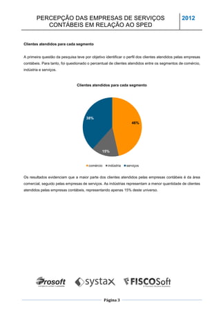 PERCEPÇÃO DAS EMPRESAS DE SERVIÇOS                                                     2012
           CONTÁBEIS EM RELAÇÃO AO SPED


Clientes atendidos para cada segmento


A primeira questão da pesquisa teve por objetivo identificar o perfil dos clientes atendidos pelas empresas
contábeis. Para tanto, foi questionado o percentual de clientes atendidos entre os segmentos de comércio,
indústria e serviços.



                                Clientes atendidos para cada segmento




                                     38%
                                                                   46%




                                               15%


                                       comércio     indústria   serviços


Os resultados evidenciam que a maior parte dos clientes atendidos pelas empresas contábeis é da área
comercial, seguido pelas empresas de serviços. As indústrias representam a menor quantidade de clientes
atendidos pelas empresas contábeis, representando apenas 15% deste universo.




                                                  Página 3
 
