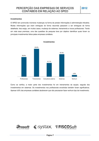 PERCEPÇÃO DAS EMPRESAS DE SERVIÇOS                                                  2012
          CONTÁBEIS EM RELAÇÃO AO SPED

Investimentos

O SPED tem promovido inúmeras mudanças na forma de prestar informações à administração tributária.
Muitas informações que eram entregues de forma resumida passaram a ser entregues de forma
detalhada. Isso exigiu, em muitos casos, mudança de sistemas, treinamento e novos profissionais. Tendo
em vista essa premissa, uma das questões da pesquisa teve por objetivo identificar quais foram os
principais investimentos feitos pelas empresas contábeis.



                                            Investimentos


                                83,8%



                                                                   67,5%

                58,9%



                                                  41,1%




                                                                                4,8%


            Profissionais    Treinamentos   Consultoria externa   Sistemas     Nenhum



Como se verifica, a maior parte dos investimentos foi em treinamentos da equipe, seguida dos
investimentos em sistemas. Os investimentos nos profissionais envolvidos também foram significativos.
Apenas 4,8% das empresas contábeis declararam que não precisaram fazer nenhum tipo de investimento.




                                                 Página 7
 