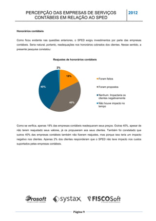PERCEPÇÃO DAS EMPRESAS DE SERVIÇOS                                                   2012
          CONTÁBEIS EM RELAÇÃO AO SPED


Honorários contábeis


Como ficou evidente nas questões anteriores, o SPED exigiu investimentos por parte das empresas
contábeis. Seria natural, portanto, readequações nos honorários cobrados dos clientes. Nesse sentido, a
presente pesquisa constatou:


                               Reajustes de honorários contábeis


                                 2%


                                        18%
                                                                   Foram feitos


                   40%                                             Foram propostos


                                                                   Nenhum. Impactaria os
                                                                   clientes negativamente
                                           40%                     Não houve impacto no
                                                                   tempo




Como se verifica, apenas 18% das empresas contábeis readequaram seus preços. Outras 40%, apesar de
não terem reajustado seus valores, já os propuseram aos seus clientes. Também foi constatado que
outros 40% das empresas contábeis também não fizeram reajustes, mas porque isso teria um impacto
negativo nos clientes. Apenas 2% dos clientes responderam que o SPED não teve impacto nos custos
suportados pelas empresas contábeis.




                                              Página 9
 
