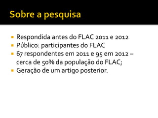 ¡  Respondida	
  antes	
  do	
  FLAC	
  2011	
  e	
  2012	
  
¡  Público:	
  participantes	
  do	
  FLAC	
  
¡  67	
  respondentes	
  em	
  2011	
  e	
  95	
  em	
  2012	
  –	
  
    cerca	
  de	
  50%	
  da	
  população	
  do	
  FLAC;	
  
¡  Geração	
  de	
  um	
  artigo	
  posterior.	
  
 