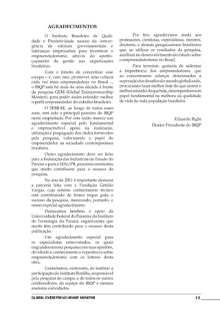 AGRADECIMENTOS
	       O Instituto Brasileiro de Quali-         	      Por fim, agradecemos ainda aos
dade e Produtividade nasceu da conver-           professores, cientistas, especialistas, mestres,
gência de esforços governamentais e              doutores, e demais pesquisadores brasileiros
lideranças empresariais para incentivar o        que, ao utilizar os resultados da pesquisa,
empreendedorismo, através do aperfei-            auxiliam no desenvolvimento do estudo sobre
çoamento da gestão nas organizações              o empreendedorismo no Brasil.
brasileiras.                                     	      Para terminar, gostaria de salientar
	       Com o intuito de concretizar esse        a importância dos empreendedores, que
escopo – e, com isso, promover uma cultura       ao concentrarem esforços direcionados a
cada vez mais empreendedora no Brasil –,         superação dos desafios do mundo globalizado,
o IBQP está há mais de uma década à frente       procurando fazer melhor hoje do que ontem e
da pesquisa GEM (Global Entrepreneurship         melhor amanhã do que hoje, desempenham um
Monitor), para poder assim entender melhor       papel fundamental na melhora da qualidade
o perfil empreendedor do cidadão brasileiro.     de vida de toda população brasileira.
	       O SEBRAE, ao longo de todos esses
anos, tem sido o principal parceiro do IBQP
nesta empreitada. Por esta razão merece um                                       Eduardo Righi
agradecimento especial pelo fundamental                             Diretor Presidente do IBQP
e imprescindível apoio na realização,
utilização e propagação dos dados fornecidos
pela pesquisa, valorizando o papel do
empreendedor na sociedade contemporânea
brasileira.
	       Outro agradecimento deve ser feito
para a Federação das Indústrias do Estado do
Paraná e para o SESI/PR, parceiros constantes
que muito contribuem para o sucesso da
pesquisa.
	       No ano de 2011 é importante destacar
a parceria feita com a Fundação Getúlio
Vargas, cujo notório conhecimento técnico
está contribuindo de forma ímpar para o
sucesso da pesquisa, merecendo, portanto, o
nosso especial agradecimento.
	       Destacamos também o apoio da
Universidade Federal do Paraná e do Instituto
de Tecnologia do Paraná, organizações que
muito têm contribuído para o sucesso desta
publicação.
	       Um agradecimento especial para
os especialistas entrevistados, os quais
engrandecem esta pesquisa com suas opiniões,
dividindo o conhecimento e experiência sobre
empreendedorismo com os leitores desta
obra.
	       Gostaríamos, outrossim, de lembrar a
participação do Instituto Bonilha, responsável
pela pesquisa de campo, e de todos os outros
colaboradores, da equipe do IBQP e demais
analistas convidados.

Global Entrepreneurship Monitor                                                              13
 