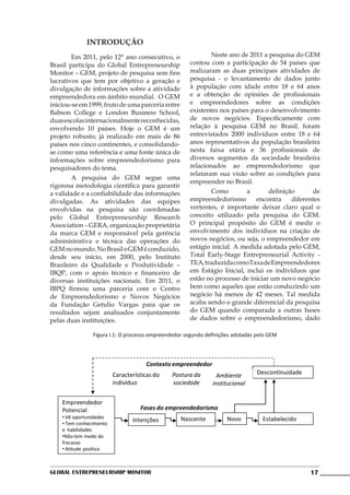 INTRODUÇÃO
               	       Em 2011, pelo 12° ano consecutivo, o    	       Neste ano de 2011 a pesquisa do GEM
               Brasil participa do Global Entrepreneurship     contou com a participação de 54 países que
               Monitor – GEM, projeto de pesquisa sem fins     realizaram as duas principais atividades de
               lucrativos que tem por objetivo a geração e     pesquisa - o levantamento de dados junto
               divulgação de informações sobre a atividade     à população com idade entre 18 e 64 anos
               empreendedora em âmbito mundial. O GEM          e a obtenção de opiniões de profissionais
               iniciou-se em 1999, fruto de uma parceria entre e empreendedores sobre as condições
               Babson College e London Business School,        existentes nos países para o desenvolvimento
               duas escolas internacionalmente reconhecidas,   de novos negócios. Especificamente com
               envolvendo 10 países. Hoje o GEM é um           relação à pesquisa GEM no Brasil, foram
               projeto robusto, já realizado em mais de 86     entrevistados 2000 indivíduos entre 18 e 64
               países nos cinco continentes, e consolidando-   anos representativos da população brasileira
               se como uma referência e uma fonte única de     nesta faixa etária e 36 profissionais de
               informações sobre empreendedorismo para         diversos segmentos da sociedade brasileira
               pesquisadores do tema.                          relacionados ao empreendedorismo que
                                                               relataram sua visão sobre as condições para
               	       A pesquisa do GEM segue uma
                                                               empreender no Brasil.
               rigorosa metodologia científica para garantir
               a validade e a confiabilidade das informações   	       Como        a       definição      de
               divulgadas. As atividades das equipes           empreendedorismo        encontra    diferentes
               envolvidas na pesquisa são coordenadas          vertentes, é importante deixar claro qual o
               pelo Global Entrepreneurship Research           conceito utilizado pela pesquisa do GEM.
               Association – GERA, organização proprietária    O principal propósito do GEM é medir o
               da marca GEM e responsável pela gerência        envolvimento dos indivíduos na criação de
               administrativa e técnica das operações do       novos negócios, ou seja, o empreendedor em
               GEM no mundo. No Brasil o GEM é conduzido,      estágio inicial. A medida adotada pelo GEM,
Figura I.1 -   O processo empreendedor segundo definições adotadas pelo GEM
               desde seu início, em 2000, pelo Instituto       Total Early-Stage Entrepreneurial Activity -
               Brasileiro da Qualidade e Produtividade –       TEA, traduzida como Taxa de Empreendedores
               IBQP, com o apoio técnico e financeiro de       em Estágio Inicial, inclui os indivíduos que
               diversas instituições nacionais. Em 2011, o     estão no processo de iniciar um novo negócio
               IBPQ firmou uma parceria com o Centro           bem como aqueles que estão conduzindo um
               de Empreendedorismo e Novos Negócios            negócio há menos de 42 meses. Tal medida
               da Fundação Getulio Vargas para que os          acaba sendo o grande diferencial da pesquisa
               resultados sejam analisados conjuntamente       do GEM quando comparada a outras bases
               pelas duas instituições.                        de dados sobre o empreendedorismo, dado

                               Figura I.1: O processo empreendedor segundo definições adotadas pelo GEM




                                                    Contexto empreendedor
                                        Características do   Postura da        Ambiente        Descontinuidade
                                        indivíduo            sociedade       institucional

                   Empreendedor
                   Potencial                      Fases do empreendedorismo
                   • Vê oportunidades                            Nascente          Novo          Estabelecido
                   • Tem conhecimento
                                               Intenções
                   e habilidades
                   •Não tem medo do
                   fracasso
                   • Atitude positiva



               Global Entrepreneurship Monitor                                                                   17
 