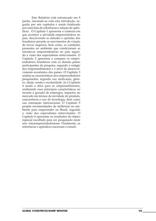 Este Relatório está estruturado em 9
partes, iniciando-se com esta introdução, se-
guida por seis capítulos e sendo finalizado
por uma lista de referências e relação de apên-
dices. O Capítulo 1 apresenta o contexto em
que acontece a atividade empreendedora no
país, descrevendo as atitudes e opiniões dos
brasileiros perante os movimentos de criação
de novos negócios, bem como, as condições
presentes no ambiente que condicionam as
iniciativas empreendedoras no país segun-
do a visão dos especialistas entrevistados. O
Capítulo 2 apresenta e compara os empre-
endedores brasileiros com os demais países
participantes da pesquisa, segundo o estágio
dos empreendimentos e o nível de desenvol-
vimento econômico dos países. O Capítulo 3
analisa as características dos empreendedores
pesquisados, segundo sua motivação, gêne-
ro, idade, renda e escolaridade. Já o Capítulo
4 muda a ótica para os empreendimentos,
analisando suas principais características no
tocante à geração de empregos, impactos no
mercado em termos de novidade do produto,
concorrência e uso de tecnologia, bem como
sua orientação internacional. O Capítulo 5
propõe recomendações de melhorias no am-
biente para empreender no Brasil, segundo
a visão dos especialistas entrevistados. O
Capítulo 6 apresenta os resultados do tópico
especial escolhido para ser pesquisado neste
ano: intraempreendedorismo. Finalmente, as
referências e apêndices encerram o estudo.




Global Entrepreneurship Monitor                   19
 