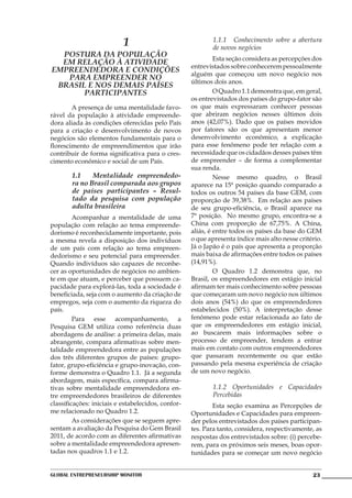 1                               1.1.1	 Conhecimento sobre a abertura
                                                           de novos negócios
  Postura da população
                                                    	        Esta seção considera as percepções dos
  em relação à atividade
                                                    entrevistados sobre conhecerem pessoalmente
empreendedora e condições
                                                    alguém que começou um novo negócio nos
   para empreender no
                                                    últimos dois anos.
 Brasil e nos demais países
       participantes                                	        O Quadro 1.1 demonstra que, em geral,
                                                    os entrevistados dos países do grupo-fator são
	       A presença de uma mentalidade favo-         os que mais expressaram conhecer pessoas
rável da população à atividade empreende-           que abriram negócios nesses últimos dois
dora aliada às condições oferecidas pelo País       anos (42,07%). Dado que os países movidos
para a criação e desenvolvimento de novos           por fatores são os que apresentam menor
negócios são elementos fundamentais para o          desenvolvimento econômico, a explicação
florescimento de empreendimentos que irão           para esse fenômeno pode ter relação com a
contribuir de forma significativa para o cres-      necessidade que os cidadãos desses países têm
cimento econômico e social de um País.              de empreender – de forma a complementar
                                                    sua renda.
        1.1	Mentalidade empreendedo-                	        Nesse mesmo quadro, o Brasil
        ra no Brasil comparada aos grupos           aparece na 15ª posição quando comparado a
        de países participantes – Resul-            todos os outros 54 países da base GEM, com
        tado da pesquisa com população              proporção de 39,38%. Em relação aos países
        adulta brasileira                           de seu grupo-eficiência, o Brasil aparece na
	        Acompanhar a mentalidade de uma            7ª posição. No mesmo grupo, encontra-se a
população com relação ao tema empreende-            China com proporção de 67,75%. A China,
dorismo é reconhecidamente importante, pois         aliás, é entre todos os países da base do GEM
a mesma revela a disposição dos indivíduos          o que apresenta índice mais alto nesse critério.
de um país com relação ao tema empreen-             Já o Japão é o país que apresenta a proporção
dedorismo e seu potencial para empreender.          mais baixa de afirmações entre todos os países
Quando indivíduos são capazes de reconhe-           (14,91%).
cer as oportunidades de negócios no ambien-         	        O Quadro 1.2 demonstra que, no
te em que atuam, e perceber que possuem ca-         Brasil, os empreendedores em estágio inicial
pacidade para explorá-las, toda a sociedade é       afirmam ter mais conhecimento sobre pessoas
beneficiada, seja com o aumento da criação de       que começaram um novo negócio nos últimos
empregos, seja com o aumento da riqueza do          dois anos (54%) do que os empreendedores
país.                                               estabelecidos (50%). A interpretação desse
	        Para esse acompanhamento, a                fenômeno pode estar relacionada ao fato de
Pesquisa GEM utiliza como referência duas           que os empreendedores em estágio inicial,
abordagens de análise: a primeira delas, mais       ao buscarem mais informações sobre o
abrangente, compara afirmativas sobre men-          processo de empreender, tendem a entrar
talidade empreendedora entre as populações          mais em contato com outros empreendedores
dos três diferentes grupos de países: grupo-        que passaram recentemente ou que estão
fator, grupo-eficiência e grupo-inovação, con-      passando pela mesma experiência de criação
forme demonstra o Quadro 1.1. Já a segunda          de um novo negócio.
abordagem, mais específica, compara afirma-
tivas sobre mentalidade empreendedora en-                  1.1.2 Oportunidades e Capacidades
tre empreendedores brasileiros de diferentes               Percebidas
classificações: iniciais e estabelecidos, confor-   	       Esta seção examina as Percepções de
me relacionado no Quadro 1.2.                       Oportunidades e Capacidades para empreen-
	        As considerações que se seguem apre-       der pelos entrevistados dos países participan-
sentam a avaliação da Pesquisa do Gem Brasil        tes. Para tanto, considera, respectivamente, as
2011, de acordo com as diferentes afirmativas       respostas dos entrevistados sobre: (i) percebe-
sobre a mentalidade empreendedora apresen-          rem, para os próximos seis meses, boas opor-
tadas nos quadros 1.1 e 1.2.                        tunidades para se começar um novo negócio


Global Entrepreneurship Monitor                                                                 23
 