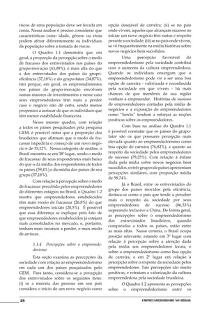 riscos de uma população deve ser levada em       opção desejável de carreira; (ii) se no país
conta. Nessa análise é preciso considerar que    onde vivem, aqueles que alcançam sucesso ao
características como idade, gênero ou etnia      iniciar um novo negócio têm status e respeito
podem afetar diferentemente os indivíduos        perante a sociedade; (iii) se no país onde vivem,
da população sobre a tomada de riscos.           se vê frequentemente na mídia histórias sobre
	       O Quadro 1.1 demonstra que, em           novos negócios bem sucedidos.
geral, a proporção da percepção sobre o medo     	      Uma      percepção    favorável    do
de fracasso dos entrevistados nos países do      empreendedorismo pela sociedade contribui
grupo-inovação (43,09%), é mais alta do que      com o aumento da cultura empreendedora.
a dos entrevistados dos países do grupo-         Quando os indivíduos enxergam que o
eficiência (37,18%) e do grupo-fator (34,87%).   empreendedorismo pode vir a ser uma boa
Isto porque, em geral, os empreendimentos        opção de carreira - valorizada e reconhecida
nos países do grupo-inovação envolvem            pela sociedade em que vivem - há mais
somas maiores de investimentos e nesse caso      chances de que membros de sua região
seus empreendedores têm mais a perder            venham a empreender. Histórias de sucesso
caso o negócio não dê certo, sendo menos         de empreendedores contadas pela mídia de
propensos a arriscar do que os indivíduos que    negócios e a exposição de empreendedores
têm menor estabilidade financeira.               como “heróis” tendem a reforçar as noções
                                                 positivas sobre os empreendedores.
	       Nesse mesmo quadro, com relação
a todos os países pesquisados pela pesquisa      	       Com base na análise do Quadro 1.1
GEM, é possível notar que a proporção dos        é possível constatar que os países do grupo-
brasileiros que afirmam que o medo de fra-       fator são os que possuem percepção mais
cassar impediria o começo de um novo negó-       elevada quanto ao empreendedorismo como
cio é de 35,32%. Nessa categoria de análise, o   boa opção de carreira (76,82%), e quanto ao
Brasil encontra-se em 38º lugar, sendo o medo    respeito da sociedade pelos empreendedores
de fracassar de seus respondentes mais baixo     de sucesso (79,25%). Com relação à ênfase
do que o da média dos respondentes de todos      dada pela mídia sobre novos negócios bem
os países (39,4%) e da média dos países de seu   sucedidos, os três grupos de países apresentam
                                                 percepções similares, com proporção média
grupo (37,18%).
                                                 de 58,74%.
	       Com relação à percepção sobre o medo
                                                 	      Já o Brasil, entre os entrevistados do
de fracassar percebido pelos empreendedores
                                                 grupo dos países movidos pela eficiência,
de diferentes estágios no Brasil, o Quadro 1.2
                                                 destaca-se como o país que tende a perceber
mostra que empreendedores estabelecidos
                                                 mais o respeito da sociedade por seus
têm mais receio de fracassar (26,8%) do que
                                                 empreendedores de sucesso (86,33%)
empreendedores iniciais (20,5%). É possível
                                                 superando inclusive a China. De forma geral,
que essa diferença se explique pelo fato de
                                                 as percepções sobre o empreendedorismo
que empreendedores estabelecidos já estejam
                                                 dos entrevistados brasileiros, quando
mais consolidados no mercado, e, portanto,
                                                 comparadas a todos os países, estão entre
tenham mais recursos a perder, e mais medo
                                                 as mais altas. Nesse cenário, o Brasil ocupa
de arriscar.
                                                 posição relevante, estando em 3º lugar com
                                                 relação à percepção sobre a atenção dada
       1.1.4	 Percepções sobre o empreende-
                                                 pela mídia aos empreendedores locais, e
       dorismo                                   sobre o empreendedorismo como boa opção
	      Esta seção examina as percepções da       de carreira, e em 2º lugar em relação à
sociedade com relação ao empreendedorismo        percepção sobre o respeito da sociedade pelos
em cada um dos países pesquisados pelo           empreendedores. Tais percepções são muito
GEM. Para tanto, considera-se a percepção        positivas, e retratam a valorização da cultura
dos entrevistados sobre os seguintes itens:      empreendedora pela sociedade brasileira.
(i) se a maioria das pessoas em seu país         	     O Quadro 1.2 apresenta as percepções
considera o início de um novo negócio como       sobre o empreendedorismo entre os

26                                                                  Empreendedorismo No Brasil
 