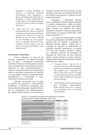 disponíveis de forma abundante na                                aprender fazendo (learning by doing), ou seja,
          natureza e fortemente explorada                                  atribuem maior peso às experiências futuras
          primeiramente pelos portugueses e                                que obterão com a gestão e condução de seus
          depois continuada pelo Império foi um                            empreendimentos.
          dos fatores. A cultura da facilidade em                          	       Ressalta-se a defasagem presente
          se obter riqueza, não exigindo produção                          entre a qualidade do ensino superior gratuito
          a partir de recursos escassos é um fator
                                                                           e o ensino fundamental e médio brasileiro,
          importante.”
                                                                           como ponto a ser investigado. Esta análise
      •	 “Brasil não tem uma cultura de                                    ainda persiste na maioria dos fatores
         empreendedorismo. Uma vez entrevistei                             limitantes, conforme a visão dos especialistas
         uma pessoa americana que me disse que                             entrevistados na pesquisa GEM 2011, como
         quando ele era criança, leu um gibi do                            mostra o Quadro 1.11.
         Bolinha em que ele estava vendendo                                	       A avaliação do Brasil supera a média
         suco de limonada em uma pequena                                   dos países participantes do GEM na primeira
         tenda. A educação formal leva você a                              questão, que diz respeito à qualidade da
         conseguir um bom emprego, mas não                                 educação formal superior voltada para a
         para ser um bom empreendedor e bom                                condução de empresas já estabelecidas no
         administrador.”                                                   mercado conforme apresentado no quadro
                                                                           1.11. Nos três quesitos seguintes, verifica-
                                                                           se a distância presente na qualidade da
b) Educação e Capacitação                                                  formação de nossa mão de obra oferecida
	        Como a educação é a base de um                                    desde o ensino primário ao ensino superior.
processo continuado de desenvolvimento                                     Algumas afirmações dos especialistas ouvidos
que irá gerar o consequente crescimento                                    encontram-se a seguir:
econômico de uma sociedade, parece consenso                                      •	 “Educação formal - Hoje em dia as
entre os especialistas a necessidade de atenção                                      instituições de ensino estão focados para
adequada ao tema empreendedorismo e                                                  preparar as pessoas para ser empregadas.
aspectos a ele relacionados como informações                                         Não significa que o empregado não
sobre os princípios econômicos de mercado                                            pode ser empresário, mas há uma idéia
e, no que tange a aspectos comportamentais,                                          e a expectativa dos pais que seus filhos
encorajamento à criatividade, à auto-                                                devem estudar bastante para conseguir
suficiência e à iniciativa pessoal.                                                  um bom emprego.”
	        Ademais, mencionam que em geral
as pessoas não possuem o conhecimento,                                                  •	 “Educação das crianças, não há estímulo
habilidades e experiência necessárias para                                                 para    atividades   empreendedoras,
iniciar e administrar pequenos negócios. Parece                                            desde educação básica até a superior,
que as expectativas dos empreendedores                                                     sem preocupação com uma formação
em estágio inicial indicam ser orientadas no                                               empreendedora.”

                  Quadro 1.11 - Resultados do questionário com especialistas com perguntas
                  es-truturadas sobre Educação e Capacitação – Brasil – 2011
                                             Educação e Capacitação                              Média Países   Brasil

                  Em meu país, as faculdades e universidades fornecem uma preparação boa e
                                                                                                    2,58        2,78
                  adequada para lidar com empresas em fase de start-up e em crescimento.

                  Em meu país, o nível do ensino nas áreas de administração e negócios fornece
                  uma preparação boa e adequada para iniciar novos negócios e desenvolver           2,95        2,53
                  novas empresas.
                  Em meu país, o ensino em escolas primárias e secundárias encoraja a
                                                                                                    2,21        1,72
                  criatividade, a auto-suficiência e a iniciativa pessoal.
                  Em meu país, o ensino em escolas primárias e secundárias fornece instrução
                                                                                                    2,05        1,53
                  adequada sobre os princípios econômicos de mercado.

                  Em meu país, o ensino em escolas primárias e secundárias dá a atenção
                                                                                                    1,85        1,51
                  adequada ao empreendedorismo e criação de novas empresas.

                  Nota: escala de 1 a 5
                  Fonte: GEM Brasil 2011




34                                                                                                         Empreendedorismo No Brasil
 