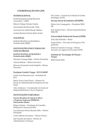 COORDENAÇÃO DO GEM

INTERNACIONAL                                   Pio Cortizo – Gerente da Unidade de Gestão
                                                Estratégica (UGE)
Global Entrepreneurship Research
Association – GERA                              Serviço Social da Indústria (SESI/PR)
Babson College, Estados Unidos                  Edson Luiz Campagnolo – Presidente SESI/
Universidad del Desarrollo, Chile               PR

Universiti Tun Abdul Razak, Malásia             José Antonio Fares – Diretor Superintendente
                                                SESI/PR
London Business School, Reino Unido
                                                Universidade Federal do Paraná (UFPR)
NACIONAL
                                                Zaki Akel Sobrinho – Reitor
Instituto Brasileiro da Qualidade e
Produtividade (IBQP)                            Sergio Scheer – Pró-reitor de Pesquisa e Pós-
                                                gradução

INSTITUIÇÕES EXECUTORAS DO                      Emerson Carneiro Camargo – Diretor
                                                Executivo da Agência de Inovação UFPR
GEM NO BRASIL	
Instituto Brasileiro da Qualidade e             Instituto de Tecnologia do Paraná –
Produtividade (IBQP)                            Tecpar
Eduardo Camargo Righi – Diretor Presidente      Júlio César Felix
Alcione Belache – Diretor Executivo
Maurício Fernando Cunha Smijtink – Diretor
Executivo

Fundação Getulio Vargas - FGV-EAESP
Carlos Ivan Simonsen Leal – Presidente da
FGV
Maria Tereza Leme Fleury – Diretora da
Escola de Administração de Empresas de São
Paulo
Tales Andreassi – Coordenador do Centro de
Empreendedorismo e Novos Negócios

INSTITUIÇÕES PARCEIRAS
Serviço Brasileiro de Apoio às Micro
e Pequenas Empresas (SEBRAE) –
Patrocinador Master
Roberto Simões – Presidente do Conselho
Deliberativo Nacional (CDN)
Luiz Eduardo Pereira Barretto Filho – Diretor
Presidente
Carlos Alberto dos Santos – Diretor Técnico
José Claudio dos Santos – Diretor de
Administração e Finanças


Global Entrepreneurship Monitor                                                             3
 
