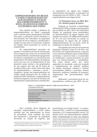 2                                           se enquadram em algum dos estágios
                                                                            anteriormente mencionados. A principal e já
  Empreendedores do Brasil                                                  consagrada taxa do GEM é a TEA – Taxa de
   e países participantes do                                                empreendedores em estágio inicial.
    GEM segundo o estágio                                                             2.1 Principais taxas em 2011: Bra-
   dos empreendimentos3 e                                                             sil e demais grupos de países
  nível de desenvolvimento
     econômico dos países                                                   	        Segundo os conceitos e metodologia
                                                                            adotados pelo GEM, constata-se pela pesquisa
	       Este capítulo analisa a dinâmica do                                 que no Brasil em 2011, 26,9% dos indivíduos
empreendedorismo no Brasil comparado                                        adultos da população eram proprietários
com os demais países participantes do GEM.                                  ou administradores de algum negócio. Esta
Para tanto, a principal variável estudada é o                               medida nos remete a 27 milhões de brasileiros
envolvimento dos indivíduos da população                                    de 18 a 64 anos envolvidos na criação ou
na criação de novos negócios, considerando o                                administração de algum tipo de negócio,
estágio em que estes se encontram: negócios                                 independentemente do seu porte, nível de
em estágio inicial (nascentes ou novos) ou                                  sofisticação ou tempo de existência.
estabelecidos.                                                              	        Isto significa que mais de um quarto da
	       Os empreendedores nascentes são                                     população brasileira, entre 18 e 64 anos, está
aqueles se encontram em fase de estruturação                                envolvida com empreendedorismo, o que por
de um negócio que conta com no máximo três                                  si só é uma boa justificativa para a importância
meses de existência, considerando o pagamento                               econômica e social do tema e a necessidade
de salários a empregados ou remuneração dos                                 de mobilização e desenvolvimento de ações
proprietários. Os empreendedores de negócios                                para seu desenvolvimento e consolidação.
novos, por sua vez, já ultrapassaram os três                                Tais ações devem advir dos vários
primeiros meses iniciais e são proprietários                                segmentos da sociedade, como por exemplo
de um negócio que tem até 42 meses de                                       o estabelecimento de políticas públicas
existência (três anos e meio). Esses dois tipos                             de âmbito municipal, estadual e federal,
de empreendedores – nascentes e novos –                                     universidades públicas e privadas, sistema
compõem o grupo dos empreendedores em                                       financeiro, empresas, institutos de pesquisa,
estágio inicial, principal foco de análise da                               organizações não governamentais, entre
pesquisa GEM. Finalmente, empreendedores                                    outros.
à frente de negócios com mais de 42 meses são                               	        Refinando o percentual geral de em-
denominados empreendedores estabelecidos.                                   preendedores, verifica-se que 14,9% são em-

                          Quadro 2.1 - Empreendedores segundo o estágio do empreendimento – Brasil
                          – Comparativo 2010-2011
                                                                                              2010               2011
                                                           Estágio
                                                                                                      Taxa (%)
                         Empreendedores em Estágio Inicial (TEA)                              17,50              14,89
                         Empreendedores Nascentes                                              5,79              4,09
                         Empreendedores Novos                                                 11,83              11,04
                         Empreendedores estabelecidos                                         15,26              12,23
                         Empreendedores (Estágio Inicial e Estabelecidos)                     32,76              26,94
                         Fonte: GEM Brasil 2011




	      Para avaliação dessa dinâmica da                                     preendedores em estágio inicial – os compo-
atividade empreendedora o GEM utiliza                                       nentes da TEA – sendo 4,1% empreendedores
medidas que são apresentadas na forma                                       nascentes e 11% empreendedores novos4. Os
de percentuais. Essas medidas são taxas                                     demais 12,2% são empreendedores estabele-
que expressam a proporção da população                                      cidos. Transformadas as taxas em números
envolvida na criação de negócios que                                        4
                                                                              Alguns empreendedores são classificados como inicial e esta-
                                                                            belecido ao mesmo tempo, pois possuem mais de um negócio.
                                                                            Por essa razão, a soma dos percentuais dos empreendedores
3
  Informações sobre detalhes técnicos encontram-se no Apêndice 1 –          iniciais (14,9%) e dos estabelecidos (12,2%) é um pouco maior
Aspectos metodológicos e procedimentos operacionais.                        do que a taxa de empreendedores (26,9%)


Global Entrepreneurship Monitor                                                                                                      39
 