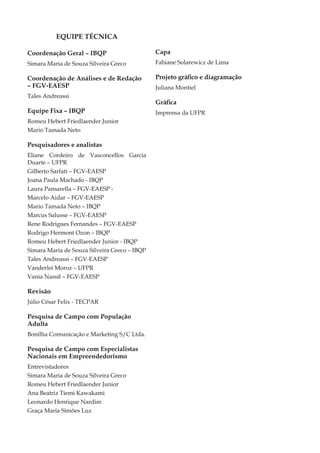 EQUIPE TÉCNICA

Coordenação Geral – IBQP                      Capa
Simara Maria de Souza Silveira Greco          Fabiane Solarewicz de Lima

Coordenação de Análises e de Redação          Projeto gráfico e diagramação
– FGV-EAESP                                   Juliana Montiel
Tales Andreassi
                                              Gráfica
Equipe Fixa – IBQP                            Imprensa da UFPR
Romeu Hebert Friedlaender Junior
Mario Tamada Neto

Pesquisadores e analistas
Eliane Cordeiro de Vasconcellos Garcia
Duarte – UFPR
Gilberto Sarfati – FGV-EAESP
Joana Paula Machado - IBQP
Laura Pansarella – FGV-EAESP -
Marcelo Aidar – FGV-EAESP
Mario Tamada Neto – IBQP
Marcus Salusse – FGV-EAESP
Rene Rodrigues Fernandes – FGV-EAESP
Rodrigo Hermont Ozon – IBQP
Romeu Hebert Friedlaender Junior - IBQP
Simara Maria de Souza Silveira Greco – IBQP
Tales Andreassi – FGV-EAESP
Vanderlei Moroz – UFPR
Vania Nassif – FGV-EAESP

Revisão
Júlio César Felix - TECPAR

Pesquisa de Campo com População
Adulta
Bonilha Comunicação e Marketing S/C Ltda.

Pesquisa de Campo com Especialistas
Nacionais em Empreendedorismo
Entrevistadores
Simara Maria de Souza Silveira Greco
Romeu Hebert Friedlaender Junior
Ana Beatriz Tiemi Kawakami
Leonardo Henrique Nardim
Graça Maria Simões Luz


4                                                               Empreendedorismo No Brasil
 