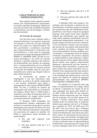 4                                •	 Dos que esperam criar de 6 a 19
                                                          empregos; e
       Características dos
        Empreendimentos                                •	 Dos que esperam criar mais de 20
                                                          empregos.
	       Este capítulo analisa algumas caracte-
rísticas dos empreendimentos pesquisados,        	        A distinção entre estes grupos é im-
no tocante à geração de empregos; impacto no     portante, pois irá denotar a natureza do em-
mercado em termos de novidade do produto         preendimento. O primeiro grupo é composto
e concorrência; uso de tecnologia; e orienta-    por empresários que são trabalhadores inde-
ção internacional.                               pendentes e não visam à criação de qualquer
                                                 emprego. Este grupo inclui tanto empreen-
       4.1 Geração de empregos                   dedores por necessidade como aqueles que
                                                 estão muito satisfeitos trabalhando como um
	       Um dos fatos mais evidentes sobre o
                                                 profissional independente (autônomo). A se-
empreendedorismo é seu impacto na geração
                                                 gunda categoria mostra uma baixa expectati-
de emprego e renda em um país, principal-
                                                 va de crescimento e muitas vezes irão empre-
mente nos países em desenvolvimento. De
                                                 gar pessoas de sua própria rede pessoal (tais
fato, governantes e acadêmicos concordam
                                                 como membros da família e amigos). Para
que o empreendedorismo é crítico para o de-
                                                 esses empreendedores de baixa ambição, pro-
senvolvimento e o bem estar da sociedade,
                                                 vavelmente o componente social do negócio
por propiciar a criação de empregos (Kelley,
                                                 é bastante importante. Na terceira categoria
Bosma e Amorós, 2010). Devido às evo-
                                                 os empreendedores estão dispostos a empre-
luções tecnológicas e aos ciclos de recessão
                                                 gar mais pessoas, porém alguns deles podem
mundial, as grandes empresas vêm reduzin-
                                                 querer manter seus negócios relativamente
do drasticamente seus quadros de emprega-
                                                 pequenos e gerenciáveis por eles mesmos e
dos e o empreendedorismo tem se mostrado
                                                 não desejar maior crescimento. A quarta cate-
como uma ótima forma de reinserir pessoas
                                                 goria mostra uma maior expectativa de cres-
no mercado de trabalho, além de criar opor-
                                                 cimento. Esses empresários são mais ambicio-
tunidades para muitos que chegam todos os
                                                 sos e mesmo que eles superestimem o núme-
dias à idade produtiva.
                                                 ro de empregos que esperam gerar, como um
	       O crescimento no número de               grupo, seu impacto na criação de empregos
empregados é um dos indicadores mais             provavelmente será substancial (BOSMA,
utilizados na prática da gestão empresarial      WENNEKERS E AMORÓS, 2011).
e nos estudos acadêmicos para medir o
                                                 	        No Quadro 4.1 é possível notar que
desempenho de uma empresa (FERNANDES,
                                                 entre os empreendedores em estágio inicial
2010). De fato, a evolução do número de
                                                 no Brasil a expectativa de criação de 20 ou
empregados está relacionada ao crescimento
                                                 mais empregos caiu quase pela metade en-
da empresa. Diante disto, o GEM analisa a
                                                 tre 2010 e 2011. Em 2010, 8% dos empreen-
expectativa de criação de empregos tanto nos
                                                 dedores iniciais esperavam criar um volume
empreendedores em estágio inicial quanto
                                                 alto de empregos, mas em 2011 apenas 4,3%
nos empreendedores estabelecidos.
                                                 tinham a mesma expectativa. Uma queda
	       A Pesquisa GEM perguntou aos             também pode ser notada entre os empreen-
empreendedores quantos empregados eles           dedores que esperam criar de 6 a 19 empre-
possuem no momento da pesquisa e quantos         gos, variando de 15,2% em 2010 para 13%
empregados eles esperam ter depois de cinco      em 2011. Com isso nota-se que a confiança
anos. Esta diferença representa a expectativa    de crescimento do empreendedor em estágio
de crescimento do negócio no período. No         inicial está diminuindo, fruto talvez da expec-
GEM as expectativas foram divididas em           tativa menor de crescimento do país para os
quatro grupos:                                   próximos anos, fato bastante divulgado pela
       •	 Dos que não esperam criar              imprensa. É interessante notar que tal tendên-
          empregos;                              cia não é verificada entre os empreendedores
                                                 estabelecidos, cuja proporção de criação de 20
      •	 Dos que esperam criar de 1 a 5          ou mais empregos subiu de 4% em 2010 para
         empregos;

Global Entrepreneurship Monitor                                                             61
 