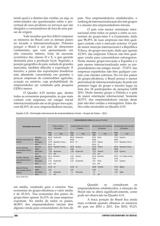 tando qual é o destino das vendas, ou seja, os                                  país. Nos empreendedores estabelecidos, o
entrevistados são questionados sobre o per-                                     ranking de internacionalização dos três grupos
centual de seus produtos ou serviços que são                                    é o mesmo dos empreendedores iniciais.
dirigidos a consumidores de fora de seus paí-                                   	       O país com menor orientação inter-
ses de origem.                                                                  nacional entre todos os países e entre as eco-
	       Vale ressaltar que fica difícil comparar                                nomias do grupo-fator é a Guatemala, dado
os números do Brasil com os demais países                                       que 98,49% de suas empresas não têm qual-
no tocante à internacionalização. Primeiro                                      quer contato com o mercado externo. O país
porque o Brasil é um país de dimensões                                          de maior inserção internacional é a República
continentais, que vem apresentando um                                           Tcheca, do grupo-inovação, dado que apenas
alto consumo interno, fruto da ascensão                                         10,76% das empresas Tchecas não têm qual-
econômica das classes D e E, o que garante                                      quer venda para consumidores estrangeiros.
demanda para a produção local. Segundo, a                                       Neste mesmo grupo-inovação a Espanha é o
posição geográfica do país, isolada de grandes                                  país menos internacionalizado entre os em-
mercados, também dificulta a exportação. E                                      preendedores em estágio inicial - 77,07% das
terceiro, a pauta das exportações brasileiras                                   empresas espanholas não têm qualquer con-
está altamente concentrada em grandes e                                         tato com clientes externos. No rol dos países
poucas empresas de commodities agrícolas,                                       do grupo-eficiência, o Brasil possui o menor
aviação ou minério, cuja probabilidade do                                       percentual de internacionalização, ficando em
empreendedor ser contatado pela pesquisa                                        primeiro lugar do grupo e terceiro lugar na
GEM é menor.                                                                    lista dos 54 participantes da pesquisa GEM
	       O Quadro 4.10 mostra que, dentre                                        2011. Deste mesmo grupo a Polônia é o país
todas as economias pesquisadas, as que mais                                     de maior orientação internacional. Somente
contam com empresas em estágio inicial                                          20,57% dos empreendedores iniciais deste
internacionalizadas são as do grupo-inovação,                                   país não têm vendas a estrangeiros. Estes da-
com 60,18% de seus empreendedores iniciais,                                     dos estão mostrados no Quadro 4.10.

  Quadro 4.10 - Orientação internacional de empreendedores iniciais – Grupos de Países – 2011

                                                                          Empreendedores iniciais para grupos de países


         Orientação Internacional             Todos os Países     Impulsionados por fatores      Impulsionados pela eficiência Impulsionados pela inovação
                                                (54 países)               (7 países)                      (24 países)                  (23 países)

                                      Prop.                       Prop.                          Prop.                         Prop.
                                                       País                        País                            País                        País
                                       (%)                         (%)                            (%)                           (%)
                      Mais alta       98,49    Guatemala          98,49    Guatemala             93,91   Brasil                77,07   Espanha
 Nenhum consumidor no Média           53,10    ...                83,86    ...                   56,84   ...                   39,82   ...
 exterior             Mais baixa      10,76    República Tcheca   66,32    Irã                   20,57   Polônia               10,76   República Tcheca
                      Brasil          93,91    3º                   ...    ..                    93,91   1º                      ...   ...
                      Mais alta       69,34    República Tcheca   18,30    Jamaica               62,33   Polônia               69,34   República Tcheca
 De 1% a 25% dos
                      Média           31,12    ...                 9,26    ...                   28,42   ...                   40,60   ...
 consumidores são do
                      Mais baixa       1,30    Guatemala           1,30    Guatemala              3,73   Panamá                15,64   Espanha
 exterior
                      Brasil           5,77    48º                  ...    ...                    5,77   21º                     ...
                      Mais alta       26,19    Romênia            6,16     Jamaica               26,19   Romênia               23,67   Em. Árabes Unidos
 De 25% a 75% dos     Média            9,47    ...                 2,22    ...                    9,33   ...                   11,81   ...
 consumidores são do  Mais baixa       0,22    Guatemala           0,22    Guatemala              0,31   Brasil                 3,63   Espanha
 exterior
                      Brasil          0,31     53º                 ...     ..                     0,31   24º                    ...    ...
                         Mais alta    21,30 Irã                   21,30 Irã                       18,90 Panamá                 15,72 Bélgica
 Mais de 75% dos
 consumidores são do     Média        6,31     ...                4,67     ...                    5,40   ...                   7,76    ...
 exterior                Mais baixa    0       Venezuela           0       Venezuela               0                           1,71    Japão
                         Brasil        0       50º                 ...     ...                     0     23º                    ...    ...
 Fonte: GEM 2011



                                                                                	       Quando       se     consideram      os
em média, vendendo para o exterior. Nas                                         empreendedores estabelecidos, a situação do
economias do grupo-eficiência o valor médio                                     Brasil não se altera significativamente, como
é de 43,16%. Nas economias dos países do                                        pode ser observado no Quadro 4.11.
grupo-fator apenas 16,15% de suas empresas
exportam. Na média de todos os países,                                          	       A fraca posição do Brasil fica ainda
46,90% dos empreendedores iniciais têm                                          mais evidente quando olhamos os números
alguma venda para consumidores de fora do                                       do país em 2010 e 2011. Em 2010, 93,2%


66                                                                                                             Empreendedorismo No Brasil
 
