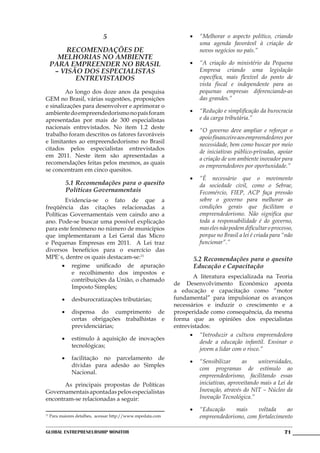 5                                    •	 “Melhorar o aspecto político, criando
                                                                      uma agenda favorável à criação de
          Recomendações de                                            novos negócios no país.”
       melhorias no ambiente
     para empreender no Brasil                                     •	 “A criação do ministério da Pequena
      – Visão dos especialistas                                       Empresa criando uma legislação
            entrevistados                                             específica, mais flexível do ponto de
                                                                      vista fiscal e independente para as
	       Ao longo dos doze anos da pesquisa                            pequenas empresas diferenciando-as
GEM no Brasil, várias sugestões, proposições                          das grandes.”
e sinalizações para desenvolver e aprimorar o
ambiente do empreendedorismo no país foram                         •	 “Redução e simplificação da burocracia
apresentadas por mais de 300 especialistas                            e da carga tributária.”
nacionais entrevistados. No item 1.2 deste
                                                                   •	 “O governo deve ampliar e reforçar o
trabalho foram descritos os fatores favoráveis
                                                                      apoio financeiro aos empreendedores por
e limitantes ao empreendedorismo no Brasil
                                                                      necessidade, bem como buscar por meio
citados pelos especialistas entrevistados
                                                                      de iniciativas público-privadas, apoiar
em 2011. Neste item são apresentadas a
                                                                      a criação de um ambiente inovador para
recomendações feitas pelos mesmos, as quais
                                                                      os empreendedores por oportunidade.”
se concentram em cinco quesitos.
                                                                   •	 “É necessário que o movimento
            5.1 Recomendações para o quesito                          da sociedade civil, como o Sebrae,
            Políticas Governamentais                                  Fecomércio, FIEP, ACP faça pressão
	       Evidencia-se o fato de que a                                  sobre o governo para melhorar as
freqüência das citações relacionadas a                                condições gerais que facilitam o
Políticas Governamentais vem caindo ano a                             empreendedorismo. Não significa que
ano. Pode-se buscar uma possível explicação                           toda a responsabilidade é do governo,
para este fenômeno no número de municípios                            mas eles não podem dificultar o processo,
que implementaram a Lei Geral das Micro                               porque no Brasil a lei é criada para “não
e Pequenas Empresas em 2011. A Lei traz                               funcionar”.”
diversos benefícios para o exercício das
MPE`s, dentre os quais destacam-se:11                               5.2 Recomendações para o quesito
       •	 regime unificado de apuração                              Educação e Capacitação
           e recolhimento dos impostos e
                                                             	      A literatura especializada na Teoria
           contribuições da União, o chamado
                                                             de Desenvolvimento Econômico aponta
           Imposto Simples;
                                                             a educação e capacitação como “motor
           •	 desburocratizações tributárias;                fundamental” para impulsionar os avanços
                                                             necessários e induzir o crescimento e a
           •	 dispensa do cumprimento de                     prosperidade como consequência, da mesma
              certas obrigações trabalhistas e               forma que as opiniões dos especialistas
              previdenciárias;                               entrevistados:
                                                                   •	 “Introduzir a cultura empreendedora
           •	 estímulo à aquisição de inovações
                                                                       desde a educação infantil. Ensinar o
              tecnológicas;
                                                                       jovem a lidar com o risco.”
           •	 facilitação no parcelamento de
                                                                   •	 “Sensibilizar     as     universidades,
              dívidas para adesão ao Simples
                                                                      com programas de estímulo ao
              Nacional.
                                                                      empreendedorismo, facilitando essas
	      As principais propostas de Políticas                           iniciativas, aproveitando mais a Lei da
Governamentais apontadas pelos especialistas                          Inovação, através do NIT – Núcleo da
encontram-se relacionadas a seguir:                                   Inovação Tecnológica.”

                                                                   •	 “Educação     mais    voltada     ao
11
     Para maiores detalhes, acessar http://www.mpedata.com            empreendedorismo, com fortalecimento

Global Entrepreneurship Monitor                                                                            71
 