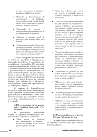 da base para começar a capacitar e                •	 “Criar uma estrutura que mostre,
          qualificar o cidadão nessa direção.”                 que informe a população sobre a
                                                               existência, abordagem e benefícios do
      •	 “Estímulo ao desenvolvimento do                       microcrédito.”
         comportamento e de habilidades
         empreendedoras desde o início da vida              •	 “Criar e incentivar o uso de instrumentos
         escolar, e investimento em instituições               de gestão focada no planejamento e
         de apoio a empresas nascentes.”                       aspectos tributários, principalmente
                                                               para pequenas e médias empresas, mas
      •	 “Capacitação     de     empresas  e
                                                               com métodos simplificados. Hoje em
         empreendedores para planejamento de
                                                               dia há o SIMPLES para as pequenas
         seu negócio (plano de negócios).”
                                                               empresas, mas não há qualquer
      •	 “Melhorar a educação geral da                         incentivo para empresas de médio porte.
         população, desde o ensino básico até o                As pequenas empresas não querem
         superior.”                                            deixar de ser pequenas por causa da
                                                               burocracia e altos impostos. Mas há
      •	 “O imediatismo atrapalha. É importante                mecanismos de incentivo às empresas
         que as pessoas tenham ciência de que o                para crescer.”
         retorno em negócios vêm aos poucos e os
         projetos são de longo prazo. Esse conceito         •	 “Do ponto de vista do empreendedor, é
         deve ser passado ao empreendedor.”                    aumentar o conhecimento e estar alerta
                                                               para desenvolver o empreendedorismo
	       A relação entre política governamental
                                                               através de oportunidades (níveis
e ensino de qualidade é importante na
                                                               municipal, estadual e federal) e as
eliminação da pobreza. A compilação dos
                                                               informações disponíveis nos programas
resultados da pesquisa GEM 2011 apontados
como limitantes pelos especialistas evidenciou                 e instituições (SEBRAE, instituições
a diferença existente entre os investimentos e                 governamentais e financeiras).”
a qualidade destinada ao ensino básico e ao
                                                            •	 “Investimento na formação de uma
ensino superior no Brasil. Com uma educação
                                                               matriz de transportes e de estrutura
básica e serviços de saúde melhores há um
                                                               de apoio logístico racional e compatível
aumento no potencial do indivíduo de auferir
                                                               com o território brasileiro.”
renda e de, assim, livrar-se da pobreza.
Quanto mais inclusivo for o alcance da                      •	 “Mais acesso à informação. É impor-
educação básica, maior será a probabilidade                    tante ampliar o acesso, especialmente
de superação da pobreza.                                       quanto a dados e informações relativas
	       O processo de desenvolvimento                          ao empreendedorismo.”
econômico supõe que ajustes institucionais,
fiscais e jurídicos são necessários, incentivos             •	 “A informação tem que ser massificada,
para inovação e investimento, assim como                       e os canais de divulgação de informação
fornecer condições para um sistema eficiente                   precisam ser bem desenvolvidos.”
de produção e distribuição de bens e serviços
à população.                                                •	 “Melhorar os canais de comunicação
                                                               entre os programas governamentais
        5.3 Recomendações para o quesito                       e as empresas, fornecendo o maior
        Infra Estrutura Comercial e Pro-                       volume possível de informações para os
        fissional                                              empreendedores.”
	       Os     especialistas      entrevistados
fizeram as seguintes recomendações para                      5.4 Recomendações para o quesito
Infraestrutura Comercial e Profissional:                     Normas Culturais e Sociais
      •	 “Criar      agenda     de     incentivos
                                                      	      Os especialistas entrevistados fizeram
          para fortalecimento de Parques e
                                                      as seguintes recomendações para Normas
          Incubadoras. Integrar ações e induzir
                                                      Culturais e Sociais:
          parcerias público-privadas.”

72                                                                       Empreendedorismo No Brasil
 