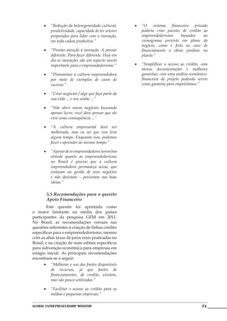 •	 “Redução da heterogeneidade cultural,      •	 “O sistema financeiro privado
         produtividade, capacidade de ter setores      poderia criar pacotes de crédito ao
         preparados para lidar com a inovação,         empreendedorismo     baseados    no
         em toda cadeia produtiva.”                    cronograma previsto em plano do
                                                       negócio, como é feito no caso de
      •	 “Prestar atenção à inovação. A pensar         financiamento a obras prediais na
         diferente. Para fazer diferente. Hoje em      planta.”
         dia as inovações são um aspecto muito
         importante para o empreendedorismo.”       •	 “Simplificar o acesso ao crédito, com
                                                       menos documentações e melhores
      •	 “Disseminar a cultura empreendedora           garantias, com uma análise econômico-
         por meio de exemplos de casos de              financeira do projeto podendo servir
         sucesso.”                                     como garantia para empréstimos.”	

      •	 “Criar negócios / algo que faça parte da
         sua vida ... o seu sonho ...”

      •	 “Não abrir novos negócios buscando
         apenas lucro, você deve pensar que ele
         virá como consequência ...”

      •	 “A cultura empresarial deve ser
         melhorada, mas eu sei que isso leva
         algum tempo. Enquanto isso, podemos
         fazer e aprender ao mesmo tempo.”

      •	 “Apesar de os empreendedores terem boa
         atitude quanto ao empreendedorismo
         no Brasil é preciso que a cultura
         empreendedora permaneça acesa, que
         evoluam na gestão de seus negócios
         e não desistam – persistam nas boas
         ideias.”

       5.5 Recomendações para o quesito
       Apoio Financeiro
	        Este quesito foi apontado como
o maior limitante na média dos países
participantes da pesquisa GEM em 2011.
No Brasil, as recomendações versam nas
questões referentes à criação de linhas crédito
específicas para o empreendedorismo, mesmo
com as altas taxas de juros reais praticadas no
Brasil, e na criação de mais editais específicos
para subvenção econômica para empresas em
estágio inicial. As principais recomendações
encontram-se a seguir:
       •	 “Melhorar o uso das fontes disponíveis
           de recursos, já que fontes de
           financiamentos, de credito, existem,
           mas são pouco utilizadas.”

      •	 “Facilitar o acesso ao crédito para as
         médias e pequenas empresas.”

Global Entrepreneurship Monitor                                                         73
 