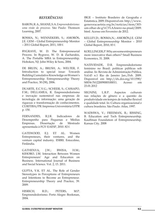 REFERÊNCIAS                      IBGE – Instituto Brasileiro de Geografia e
                                              Estatística, 2009. Disponível em http://www.
BARON, R. A., SHANE, S.A. Empreendedorismo:   generoracaetnia.org.br/noticias/item/303-
uma visão do processo. São Paulo: Thomson     um-olhar-de-g%C3%AAnero-na-pnad/2009.
Learning, 2007.                               html. Acesso em Fevereiro de 2012.

BOSMA, N.; WENNEKERS, S.; AMORÓS,             KELLEY,D.; BOSMA,N.; AMORÓS,J.E. GEM
J.E. GEM – Global Entrepreneurship Monitor    – Global Entrepreneurship Monitor – 2010
– 2011 Global Report, 2011, 100 f.            Global Report, 2010, 83 f.

BYGRAVE, W. D. The Entrepreneurial            KOELLINGER, P. Why are some entrepreneurs
Process. In Bygrave, W. D. & Zacharakis,      more innovative than others? Small Business
A. The Portable MBA in Entrepreneurship.      Economics, 31. 2008.
Hoboken, NJ: John Wiley & Sons, 2004.
                                              NATIVIDADE, D.R. Empreendedorismo
DE BRUIN, A.; BRUSH, A.: WELTER, F.           feminino no Brasil: políticas públicas sob
Introduction to special issue: Towards        análise. In: Revista de Administração Pública,
Building Cumulative Knowledge on Women’s      Vol.43 n.1 Rio de Janeiro Jan./Feb. 2009.
Entrepreneurship. Entrepreneurship Theory     Disponível em http://dx.doi.org/10.1590/
and Practice, 30 (58), 2006.                  S0034-76122009000100011.       Acesso     em
                                              23.01.2012
DUARTE, E.C.V.G.; SCHEER, S.; CASSAPO,
F.M.; DELLAMEA, R. Empreendedorismo           SEGNINI,       L.R.P.    Aspectos      culturais
e inovação sustentável nas empresas de        nas relações de gênero e a questão da
tecnologia de informação: uma geração de      produtividade em tempos de trabalho flexível
riquezas e transformação de conhecimentos.    e qualidade total. In: Cultura organizacional e
CURITIBA/PR: Imprensa Universitária UFPR      cultura brasileira. São Paulo: Atlas, 1997.
p. 150.
                                              WADHWA, V.; FREEMAN, R.; RISSING,
FERNANDES,       R.J.R.  Indicadores   de     B. Education and Tech Entrepreneurship.
Desempenho para Pequenas e Médias             Kauffman Foundation of Entrepreneurship.
Empresas.    Dissertação   de    Mestrado     Kansas City. 2008
apresentada à FGV-EAESP, 2010. 82 f.

GATEWOOD, E.J. ET AL. Women
Entrepreneurs, their ventures, and the
venture capital industry. ESBRI. Estocolmo,
Finlândia.

GATHENYA,         J.W.;      BWISA,   H.M.;
KIHORO, J.M. Interaction Between Women
Entrepreneurs’ Age and Education on
Business. International Journal of Business
and Social Science. Vol. 2, 15. 2011.

GUPTA, V.K. ET AL. The Role of Gender
Stereotypes in Perceptions of Entrepreneurs
and Intentions to Become an Entrepreneur.
Entrepreneurship Theory and Practice, 39.
2009.

HISRICH,     R.D.;     PETERS,      M.P.
Empreendedorismo. Porto Alegre: Bookman,
2004.


Global Entrepreneurship Monitor                                                           83
 