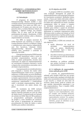 APÊNDICE 1 – CONSIDERAÇÕES                             A.2 O objetivo do GEM
   SOBRE METODOLOGIA E                           	       A pesquisa GEM foi concebida como
      PROCEDIMENTOS                              uma avaliação abrangente do papel do
                                                 empreendedorismo como principal propulsor
       A.1 Introdução                            do crescimento econômico. Mediante coletas
                                                 anuais, a busca por dados relevantes sobre o
	       O programa de pesquisa Global            tema constitui o principal objetivo do GEM.
Entrepreneurship Monitor (GEM) é uma             Os dados são capturados de modo a facilitar
avaliação anual do nível nacional da atividade   comparações entre os países a respeito
empreendedora. Teve início em 1999, com a        da atividade empreendedora nacional, e
participação de 10 países, por meio de uma       também para estimar o papel da atividade
parceria entre a London Business School, da      empreendedora no crescimento econômico,
Inglaterra, e Babson College, dos Estados        determinar as condições responsáveis pelas
Unidos. Em 13 anos, mais de 80 países            diferenças entre os países em relação ao nível
participaram do projeto. Atualmente, o GEM       de empreendedorismo e facilitar políticas que
é o maior estudo contínuo sobre a dinâmica       possam ser eficazes na melhoria do ambiente
empreendedora no mundo.                          para novos negócios.
	       Em 2005, as equipes nacionais do         	       Resumindo, o GEM está centrado em
GEM formaram um consórcio, se uniram à           três objetivos:
London Business School e ao Babson College
e estabeleceram uma empresa independente                •	 medir diferenças no nível de
sem fins lucrativos, chamada Global                         atividade          empreendedora
Entrepreneurship     Research      Association              entre os países, identificando
(GERA), para coordenar e controlar as                       os diferentes tipos e fases do
operações do GEM.                                           empreendedorismo;
	       O programa da pesquisa GEM, baseado            •	 descobrir os fatores que determinam
em avaliações harmônicas sobre o nível de                 em cada país seu nível de atividade
atividade empreendedora nacional para                     empreendedora;
todos os países participantes, envolve uma
exploração do papel do empreendedorismo                •	 identificar as políticas públicas
no crescimento econômico nacional e revela                que podem favorecer a atividade
a riqueza das características associadas com a            empreendedora local.
atividade empreendedora.
	       A pesquisa pode ser considerada única,          A.3 A definição de empreendedo-
pois enquanto a maioria dos dados sobre                 rismo adotada pelo GEM
empreendedorismo mede novas e pequenas
empresas, o GEM estuda, em nível detalhado,      	      O conceito de empreendedorismo
o comportamento dos indivíduos com respeito      adotado pelo modelo GEM tem um escopo
à criação e gerenciamento  de novos negócios.    capaz de captar toda e qualquer atividade que
Os dados e informações gerados pela pesquisa     tenha uma característica de esforço autônomo
enriquecem sobremaneira o conhecimento           e que envolva a criação de uma base de
sobre a atividade empreendedora, além do         recursos. Desta forma, pode-se verificar em
que é encontrado nos dados oficiais dos          que medida determinada população é ou
países.                                          não empreendedora. Para o modelo GEM,
                                                 empreendedorismo é
	       Os resultados do GEM incluem
comparações globais, relatórios nacionais e             Qualquer tentativa de criação de um novo
tópicos especiais baseados no ciclo de coleta           negócio ou novo empreendimento, como,
de dados anual. O material pode ser baixado             por exemplo: uma atividade autônoma,
do website do GEM. Mais de 300 acadêmicos               uma nova empresa ou a expansão de um
e pesquisadores participam ativamente                   empreendimento existente. Em qualquer
do projeto e, como membros do consórcio,                das situações a iniciativa pode ser de um
têm acesso à programação de entrevistas,                individuo, grupos de indivíduos ou por
procedimentos de coleta de dados e outros               empresas já estabelecidas.
detalhes para análises sistemáticas.


Global Entrepreneurship Monitor                                                              87
 