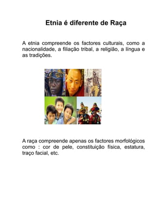 Etnia é diferente de Raça
A etnia compreende os factores culturais, como a
nacionalidade, a filiação tribal, a religião, a língua e
as tradições.

A raça compreende apenas os factores morfológicos
como : cor de pele, constituição física, estatura,
traço facial, etc.

 
