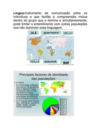 Língua:instrumento de comunicação entre os
indivíduos e que facilita a compreensão mútua
dentro do grupo que a domina e simultaneamente,
pode limitar o entendimento com outras populações
que não dominam essa linguagem.

 