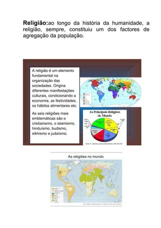 Religião:ao longo da história da humanidade, a
religião, sempre, constituiu um dos factores de
agregação da população.

A religião é um elemento
fundamental na
organização das
sociedades. Origina
diferentes manifestações
culturais, condicionando a
economia, as festividades,
os hábitos alimentares etc.
As seis religiões mais
emblemáticas são o
cristianismo, o islamismo,
hinduísmo, budismo,
sikhismo e judaísmo.

 