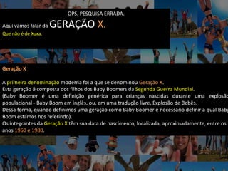 OPS, PESQUISA ERRADA.
Aqui vamos falar da GERAÇÃO X.
Que não é de Xuxa.
Geração X
A primeira denominação moderna foi a que se denominou Geração X.
Esta geração é composta dos filhos dos Baby Boomers da Segunda Guerra Mundial.
(Baby Boomer é uma definição genérica para crianças nascidas durante uma explosão
populacional - Baby Boom em inglês, ou, em uma tradução livre, Explosão de Bebês.
Dessa forma, quando definimos uma geração como Baby Boomer é necessário definir a qual Baby
Boom estamos nos referindo).
Os integrantes da Geração X têm sua data de nascimento, localizada, aproximadamente, entre os
anos 1960 e 1980.
 