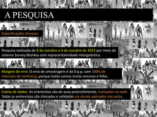 A PESQUISA
Pesquisa realizada de 8 de outubro a 9 de outubro de 2013 por meio do
sistema Survey Monkey com representatividade intergaláctica.
Margem de erro: O erro de amostragem é de 0 p.p, com 100% de
intervalo de confiança, porque todos somos muito sinceros e fofos.
Coleta de dados: As entrevistas são de auto preenchimento, realizadas via web.
Todas as entrevistas são checadas e validadas via alunos aplicados nas aulas.
Especificações técnicas
 
