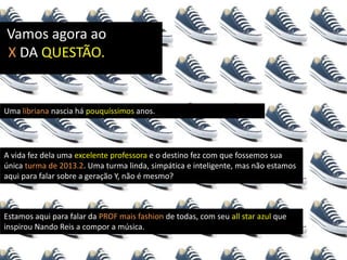 Vamos agora ao
X DA QUESTÃO.
Uma libriana nascia há pouquíssimos anos.
A vida fez dela uma excelente professora e o destino fez com que fossemos sua
única turma de 2013.2. Uma turma linda, simpática e inteligente, mas não estamos
aqui para falar sobre a geração Y, não é mesmo?
Estamos aqui para falar da PROF mais fashion de todas, com seu all star azul que
inspirou Nando Reis a compor a música.
 