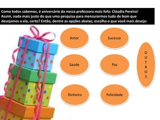 Como todos sabemos, é aniversário da nossa professora mais fofa: Cláudia Pereira!
Assim, nada mais justo do que uma pesquisa para mensurarmos tudo de bom que
desejamos a ela, certo? Então, dentre as opções abaixo, escolha o que você mais deseja:
Amor
Saúde
Dinheiro
Sucesso
Paz
Felicidade
O
U
T
R
O
S
 