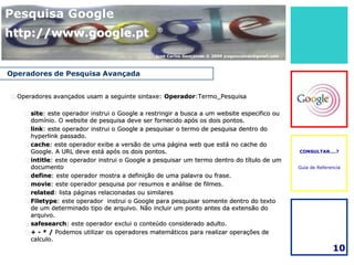 Pesquisa Google
http://www.google.pt                            ®



                                               José Carlos Gonçalves © 2009 jcsgoncalves@gmail.com



Operadores de Pesquisa Avançada


 Operadores avançados usam a seguinte sintaxe: Operador:Termo_Pesquisa

     site: este operador instrui o Google a restringir a busca a um website especifico ou
      domínio. O website de pesquisa deve ser fornecido após os dois pontos.
     link: este operador instrui o Google a pesquisar o termo de pesquisa dentro do
      hyperlink passado.
     cache: este operador exibe a versão de uma página web que está no cache do
      Google. A URL deve está após os dois pontos.                                                   CONSULTAR....?

     intitle: este operador instrui o Google a pesquisar um termo dentro do título de um
      documento                                                                                      Guia de Referencia
     define: este operador mostra a definição de uma palavra ou frase.
     movie: este operador pesquisa por resumos e análise de filmes.
     related: lista páginas relacionadas ou similares
     Filetype: este operador instrui o Google para pesquisar somente dentro do texto
      de um determinado tipo de arquivo. Não incluir um ponto antes da extensão do
      arquivo.
     safesearch: este operador exclui o conteúdo considerado adulto.
     + - * / Podemos utilizar os operadores matemáticos para realizar operações de
      calculo.
                                                                                                                   10
 