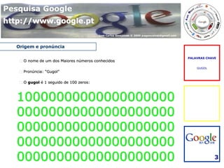 Pesquisa Google
http://www.google.pt                     ®



                                         José Carlos Gonçalves © 2009 jcsgoncalves@gmail.com



  Origem e pronúncia

                                                                                               PALAVRAS CHAVE
    O nome de um dos Maiores números conhecidos
                                                                                                   GUGOL
    Pronúncia: “Gugol”

    O gugol é 1 seguido de 100 zeros:



  10000000000000000000
  00000000000000000000
  00000000000000000000
  00000000000000000000
  00000000000000000000                                                                                      3
 