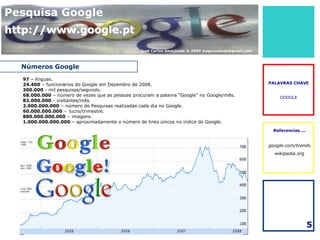 Pesquisa Google
http://www.google.pt                              ®



                                                 José Carlos Gonçalves © 2009 jcsgoncalves@gmail.com



  Números Google
  97 – línguas.
  24.400 – funcionários do Google em Dezembro de 2008.                                                 PALAVRAS CHAVE
  300.000 - mil pesquisas/segundo.
  68.000.000 – número de vezes que as pessoas procuram a palavra “Google” no Google/mês.                   GOOGLE
  82.000.000 - visitantes/mês.
  2.000.000.000 – número de Pesquisas realizadas cada dia no Google.
  60.000.000.000 - lucro/trimestre.
  880.000.000.000 – imagens.
  1.000.000.000.000 – aproximadamente o número de links únicos no índice do Google.
                                                                                                        Referencias ...


                                                                                                       google.com/trends
                                                                                                         wikipedia.org




                                                                                                                          5
 