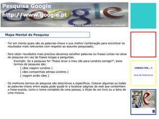 Pesquisa Google
http://www.google.pt                            ®



                                               José Carlos Gonçalves © 2009 jcsgoncalves@gmail.com




Mapa Mental de Pesquisa

 Ter em mente quais são as palavras-chave e sua melhor combinação para encontrar os
  resultados mais relevantes com respeito ao assunto pesquisado;

 Para obter resultados mais precisos devemos escolher palavras ou frases curtas na caixa
  de pesquisa em vez de frases longas e perguntas.
     Exemplo: Se a pesquisa for "Posso levar o meu cão para Londres comigo?", bons
      termos de pesquisa são:
         [ cães viagem Londres ]                                                                    CONSULTAR....?

         [ cães companhias aéreas Londres ]
         [ viagem avião cães ]                                                                      Guia de Referencia



 Os melhores termos de pesquisa são descritivos e específicos. Colocar algumas ou todas
  as palavras-chave entre aspas pode ajudá-lo a localizar páginas da web que contenham
  a frase exacta, como o nome completo de uma pessoa, o título de um livro ou a letra de
  uma música.




                                                                                                                      8
 
