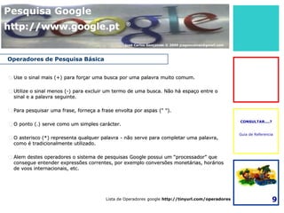 Pesquisa Google
http://www.google.pt                             ®



                                                José Carlos Gonçalves © 2009 jcsgoncalves@gmail.com



Operadores de Pesquisa Básica


 Use o sinal mais (+) para forçar uma busca por uma palavra muito comum.

 Utilize o sinal menos (-) para excluir um termo de uma busca. Não há espaço entre o
  sinal e a palavra seguinte.

 Para pesquisar uma frase, forneça a frase envolta por aspas (" ").

                                                                                                      CONSULTAR....?
 O ponto (.) serve como um simples carácter.

                                                                                                      Guia de Referencia
 O asterisco (*) representa qualquer palavra - não serve para completar uma palavra,
  como é tradicionalmente utilizado.

 Alem destes operadores o sistema de pesquisas Google possui um “processador” que
  consegue entender expressões correntes, por exemplo conversões monetárias, horários
  de voos internacionais, etc.




                                        Lista de Operadores google http://tinyurl.com/operadores                       9
 