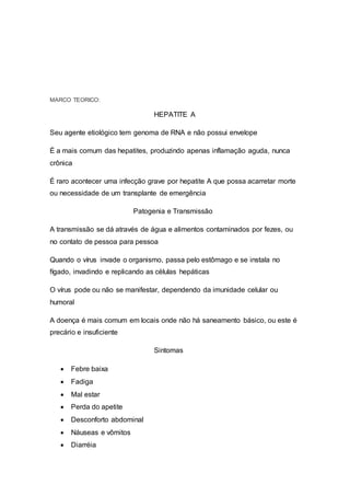 MARCO TEORICO:
HEPATITE A
Seu agente etiológico tem genoma de RNA e não possui envelope
É a mais comum das hepatites, produzindo apenas inflamação aguda, nunca
crônica
É raro acontecer uma infecção grave por hepatite A que possa acarretar morte
ou necessidade de um transplante de emergência
Patogenia e Transmissão
A transmissão se dá através de água e alimentos contaminados por fezes, ou
no contato de pessoa para pessoa
Quando o vírus invade o organismo, passa pelo estômago e se instala no
fígado, invadindo e replicando as células hepáticas
O vírus pode ou não se manifestar, dependendo da imunidade celular ou
humoral
A doença é mais comum em locais onde não há saneamento básico, ou este é
precário e insuficiente
Sintomas
 Febre baixa
 Fadiga
 Mal estar
 Perda do apetite
 Desconforto abdominal
 Náuseas e vômitos
 Diarréia
 
