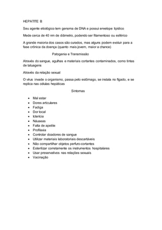 HEPATITE B
Seu agente etiológico tem genoma de DNA e possui envelope lipídico
Mede cerca de 40 nm de diâmetro, podendo ser filamentoso ou esférico
A grande maioria dos casos são curados, mas alguns podem evoluir para a
fase crônica da doença (quanto mais jovem, maior a chance)
Patogenia e Transmissão
Através do sangue, agulhas e materiais cortantes contaminados, como tintas
de tatuagens
Através da relação sexual
O vírus invade o organismo, passa pelo estômago, se instala no fígado, e se
replica nas células hepáticas
Sintomas
 Mal estar
 Dores articulares
 Fadiga
 Dor local
 Icterícia
 Náuseas
 Falta de apetite
 Profilaxia
 Controlar doadores de sangue
 Utilizar materiais laboratoriais descartáveis
 Não compartilhar objetos perfuro-cortantes
 Esterilizar corretamente os instrumentos hospitalares
 Usar preservativos nas relações sexuais
 Vacinação
 